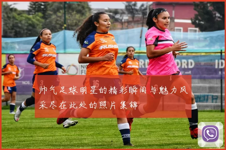 帅气足球明星的精彩瞬间与魅力风采尽在此处的照片集锦