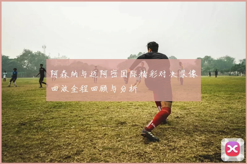 阿森纳与迈阿密国际精彩对决录像回放全程回顾与分析