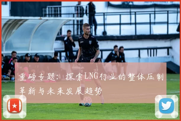 重磅专题：探索LNG行业的整体压制革新与未来发展趋势