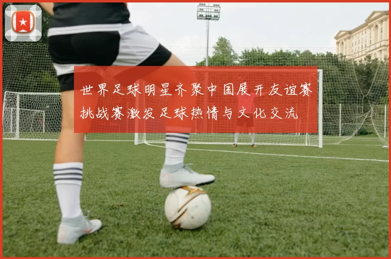 世界足球明星齐聚中国展开友谊赛挑战赛激发足球热情与文化交流