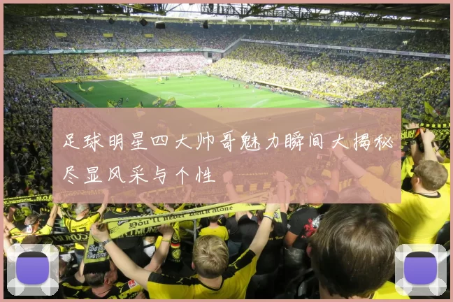 足球明星四大帅哥魅力瞬间大揭秘尽显风采与个性