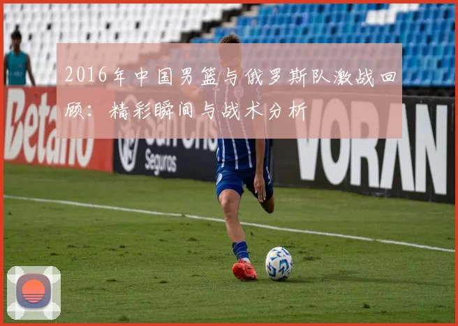 2016年中国男篮与俄罗斯队激战回顾：精彩瞬间与战术分析