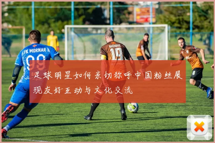 足球明星如何亲切称呼中国粉丝展现友好互动与文化交流