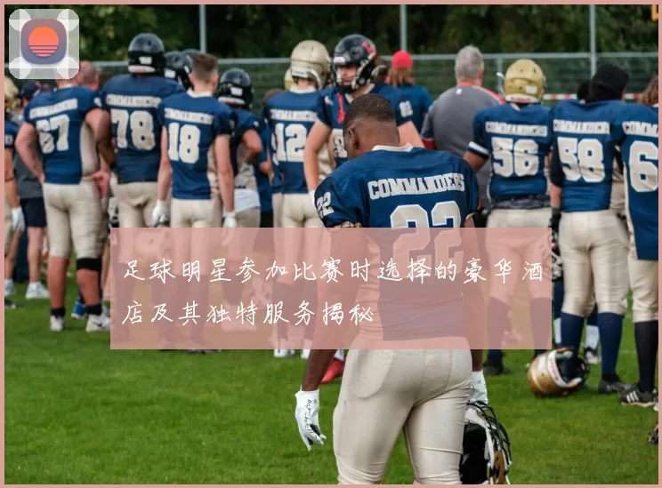足球明星参加比赛时选择的豪华酒店及其独特服务揭秘