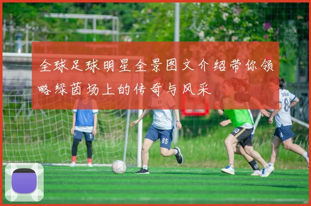 全球足球明星全景图文介绍带你领略绿茵场上的传奇与风采