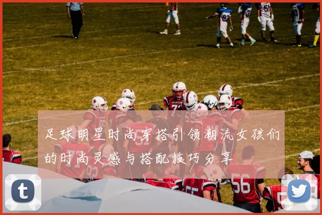足球明星时尚穿搭引领潮流女孩们的时尚灵感与搭配技巧分享