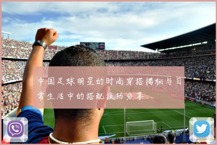中国足球明星的时尚穿搭揭秘与日常生活中的搭配技巧分享