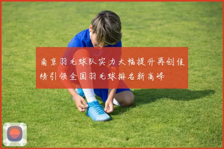 南京羽毛球队实力大幅提升再创佳绩引领全国羽毛球排名新高峰