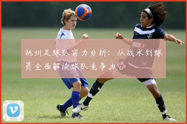 杭州足球队实力分析：从战术到球员全面解读球队竞争力
