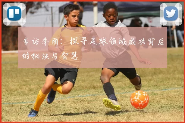 专访李丽：探寻足球领域成功背后的秘诀与智慧