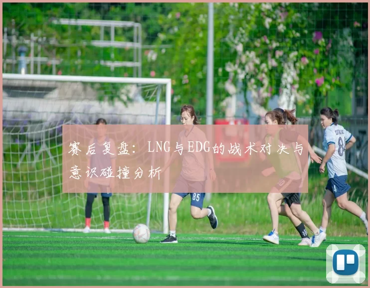赛后复盘：LNG与EDG的战术对决与意识碰撞分析