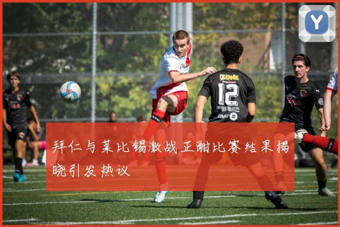 拜仁与莱比锡激战正酣比赛结果揭晓引发热议
