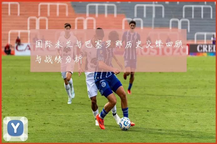 国际米兰与巴塞罗那历史交锋回顾与战绩分析