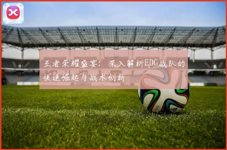 王者荣耀盛宴：深入解析EDG战队的快速崛起与战术创新