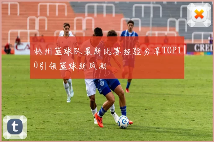 杭州篮球队最新比赛经验分享TOP10引领篮球新风潮
