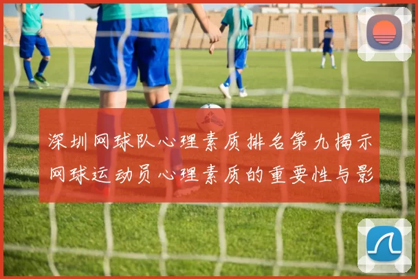 深圳网球队心理素质排名第九揭示网球运动员心理素质的重要性与影响