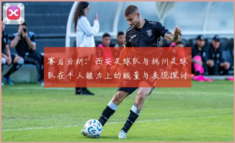 赛后分析：西安足球队与杭州足球队在个人能力上的较量与表现探讨