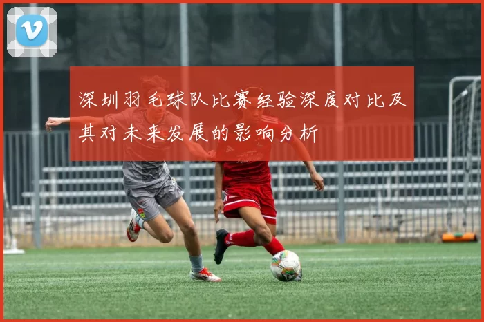 深圳羽毛球队比赛经验深度对比及其对未来发展的影响分析