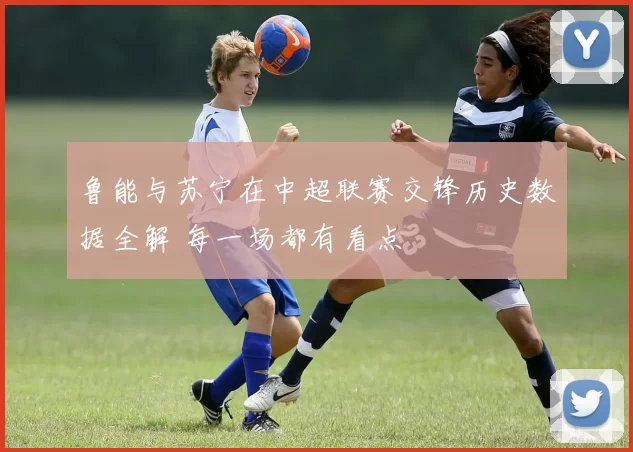 鲁能与苏宁在中超联赛交锋历史数据全解 每一场都有看点