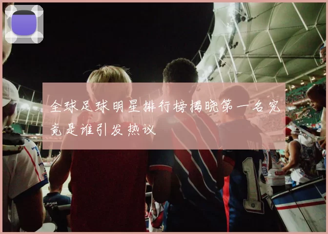 全球足球明星排行榜揭晓第一名究竟是谁引发热议