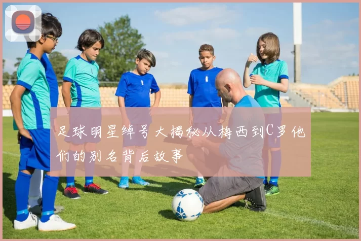 足球明星绰号大揭秘从梅西到C罗他们的别名背后故事