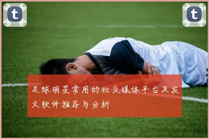 足球明星常用的社交媒体平台及发文软件推荐与分析