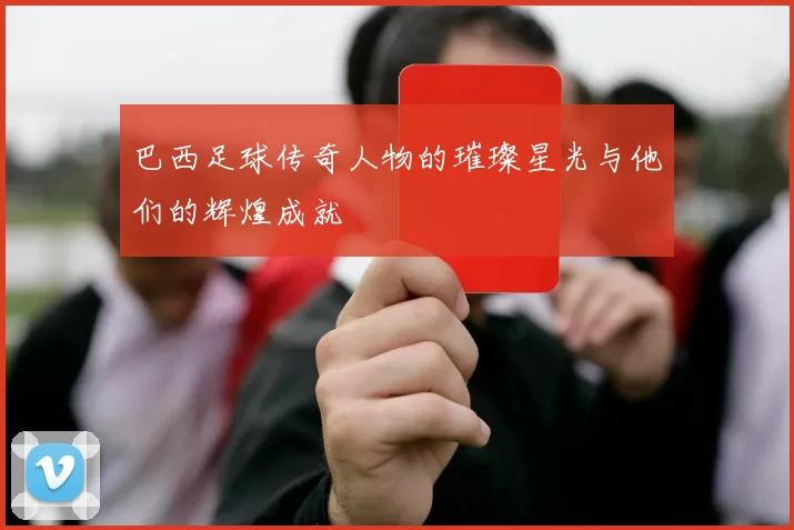 巴西足球传奇人物的璀璨星光与他们的辉煌成就