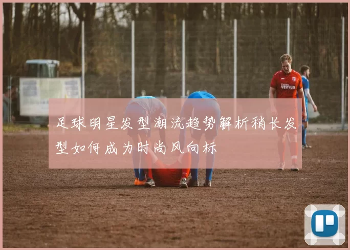 足球明星发型潮流趋势解析稍长发型如何成为时尚风向标