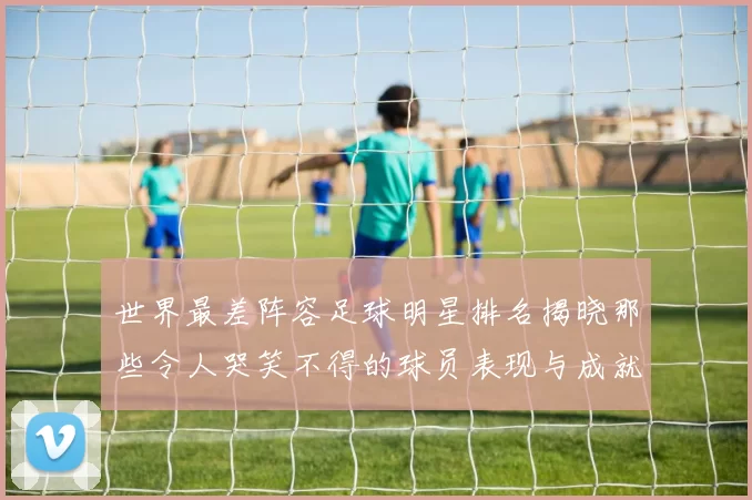 世界最差阵容足球明星排名揭晓那些令人哭笑不得的球员表现与成就