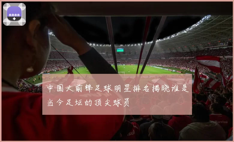 中国大前锋足球明星排名揭晓谁是当今足坛的顶尖球员