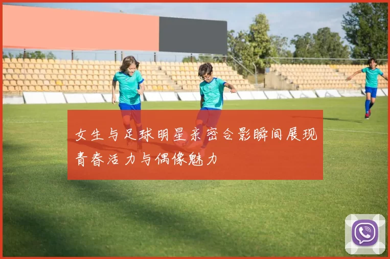 女生与足球明星亲密合影瞬间展现青春活力与偶像魅力