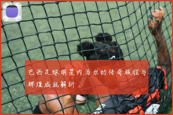巴西足球明星内马尔的传奇旅程与辉煌成就解析