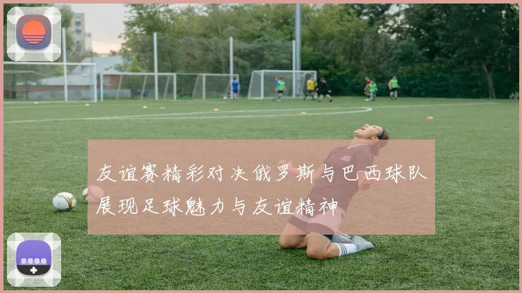 友谊赛精彩对决俄罗斯与巴西球队展现足球魅力与友谊精神