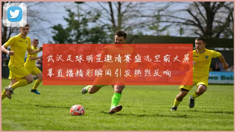 武汉足球明星邀请赛盛况空前大屏幕直播精彩瞬间引发热烈反响