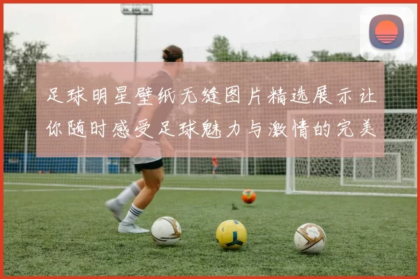 足球明星壁纸无缝图片精选展示让你随时感受足球魅力与激情的完美视觉体验