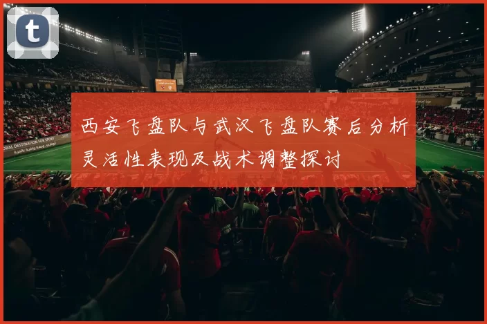 西安飞盘队与武汉飞盘队赛后分析灵活性表现及战术调整探讨