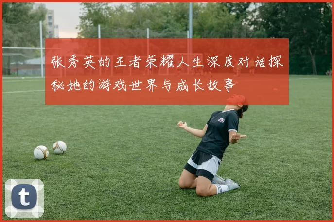 张秀英的王者荣耀人生深度对话探秘她的游戏世界与成长故事