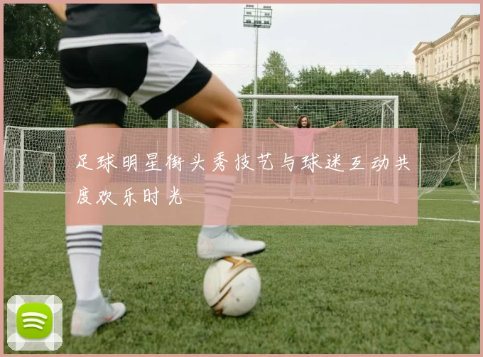 足球明星街头秀技艺与球迷互动共度欢乐时光