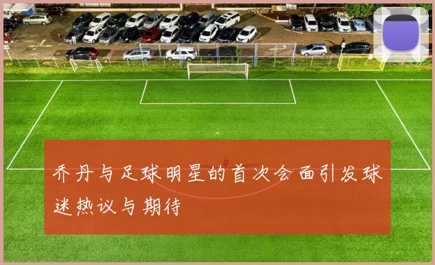 乔丹与足球明星的首次会面引发球迷热议与期待