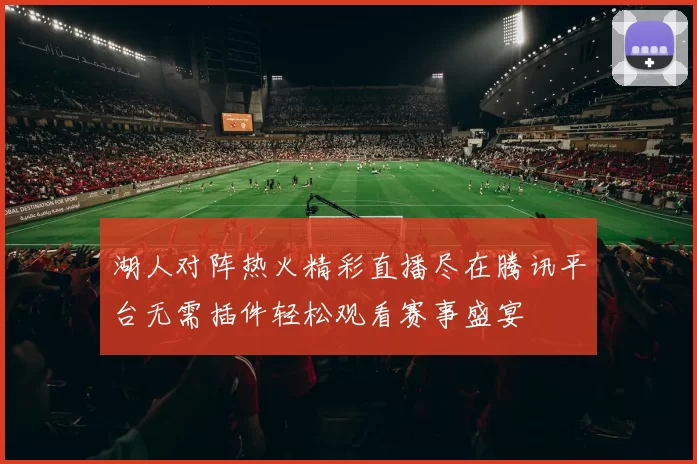 湖人对阵热火精彩直播尽在腾讯平台无需插件轻松观看赛事盛宴