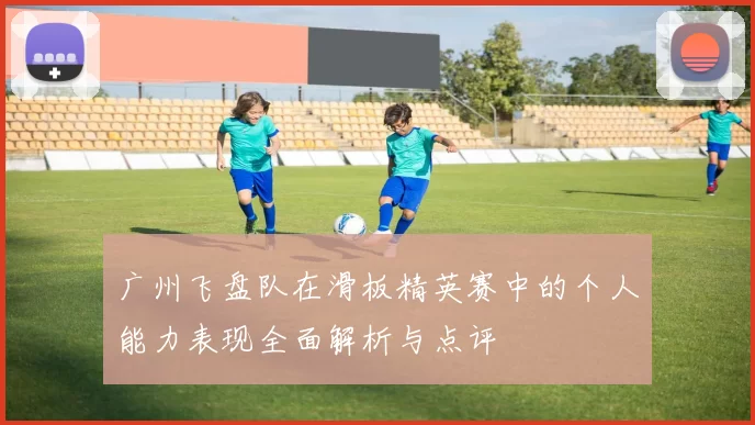 广州飞盘队在滑板精英赛中的个人能力表现全面解析与点评