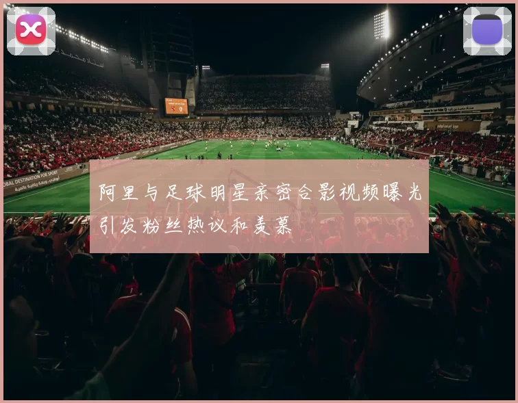 阿里与足球明星亲密合影视频曝光引发粉丝热议和羡慕