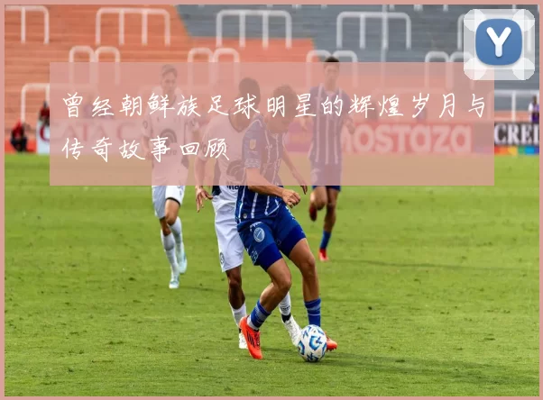 曾经朝鲜族足球明星的辉煌岁月与传奇故事回顾