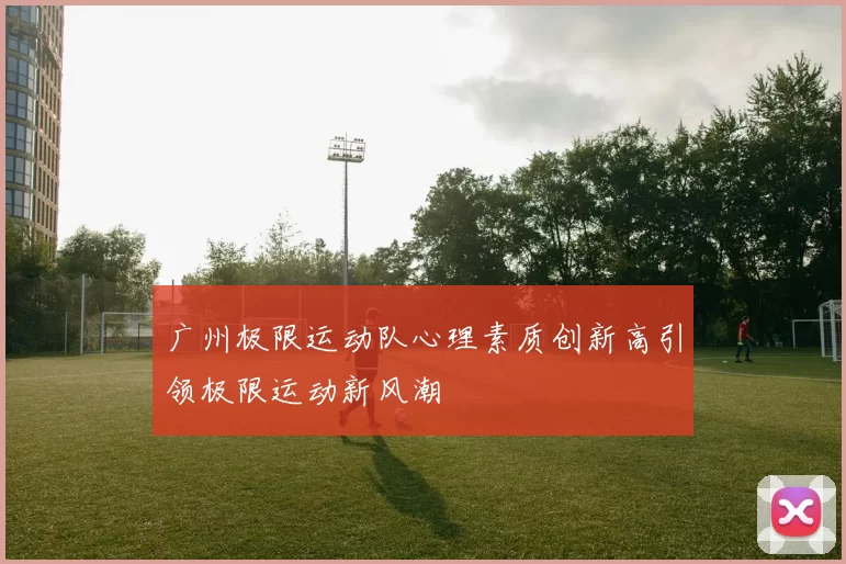 广州极限运动队心理素质创新高引领极限运动新风潮