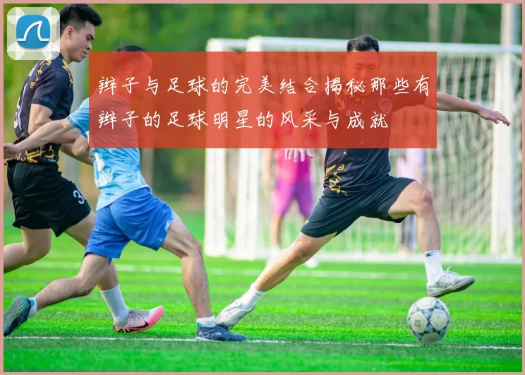 辫子与足球的完美结合揭秘那些有辫子的足球明星的风采与成就
