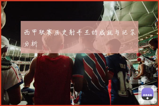 西甲联赛历史射手王的成就与记录分析