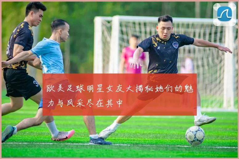 欧美足球明星女友大揭秘她们的魅力与风采尽在其中