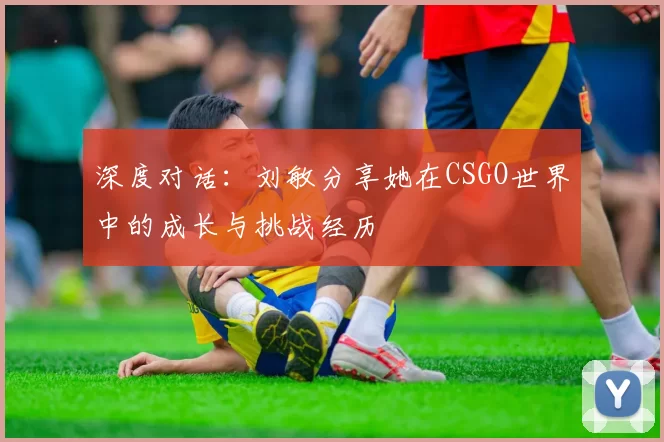 深度对话：刘敏分享她在CSGO世界中的成长与挑战经历