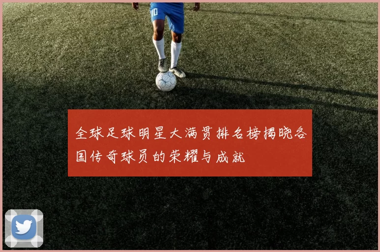 全球足球明星大满贯排名榜揭晓各国传奇球员的荣耀与成就