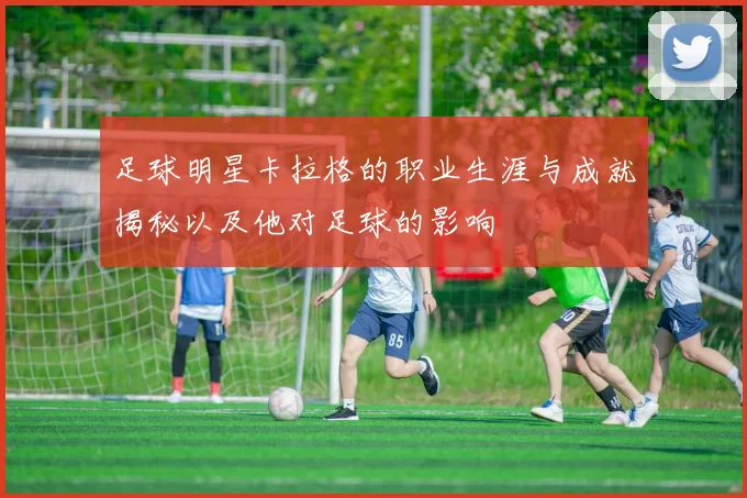 足球明星卡拉格的职业生涯与成就揭秘以及他对足球的影响